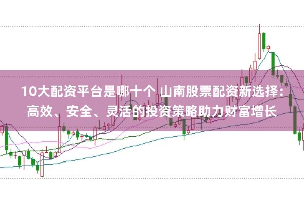 10大配资平台是哪十个 山南股票配资新选择：高效、安全、灵活的投资策略助力财富增长