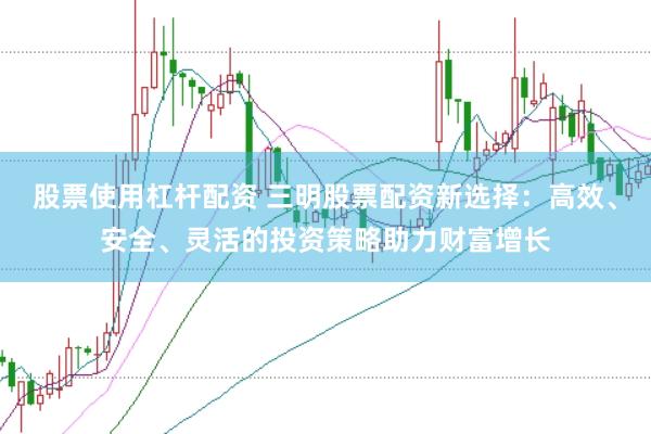 股票使用杠杆配资 三明股票配资新选择：高效、安全、灵活的投资策略助力财富增长