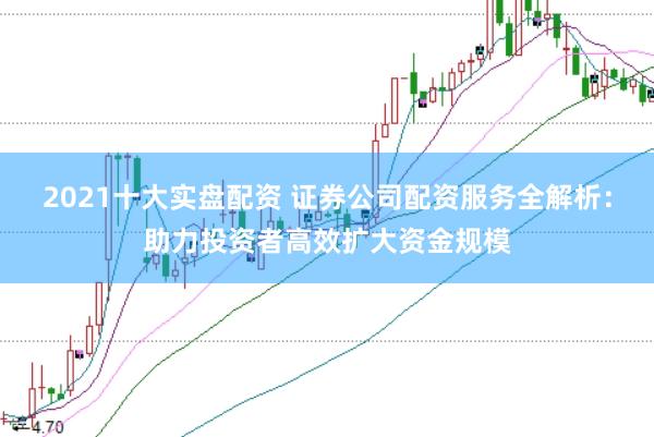 2021十大实盘配资 证券公司配资服务全解析：助力投资者高效扩大资金规模