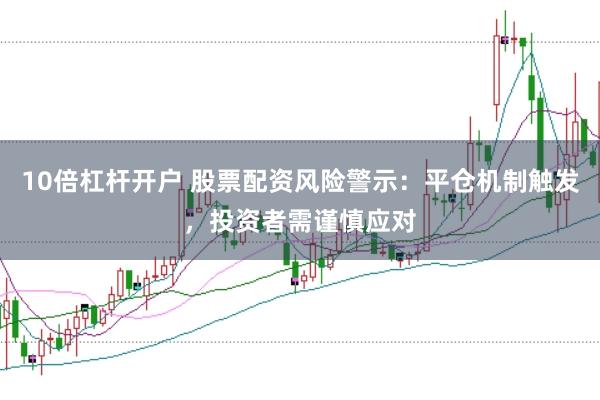 10倍杠杆开户 股票配资风险警示：平仓机制触发，投资者需谨慎应对