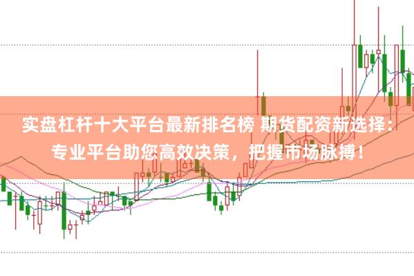 实盘杠杆十大平台最新排名榜 期货配资新选择：专业平台助您高效决策，把握市场脉搏！