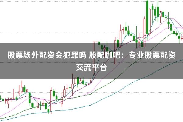 股票场外配资会犯罪吗 股配咖吧：专业股票配资交流平台