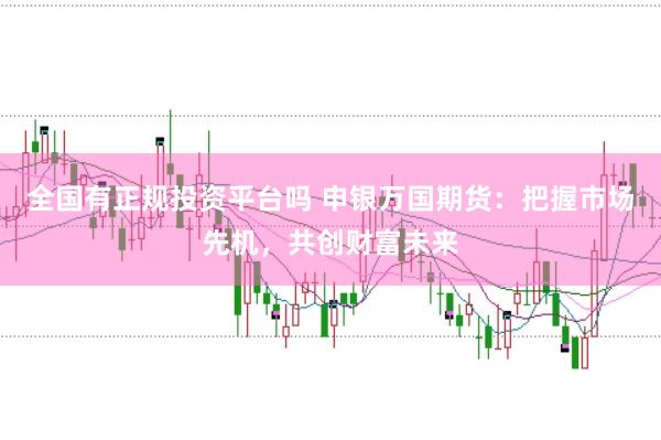 全国有正规投资平台吗 申银万国期货：把握市场先机，共创财富未来