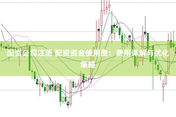 配资公司注册 配资资金使用费：费用详解与优化策略