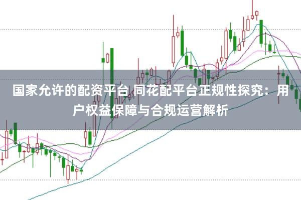 国家允许的配资平台 同花配平台正规性探究：用户权益保障与合规运营解析