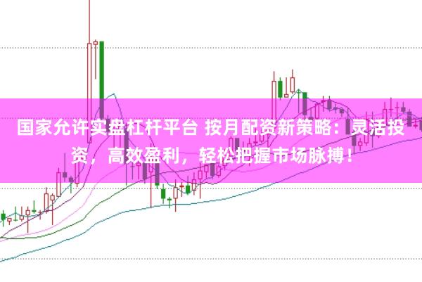 国家允许实盘杠杆平台 按月配资新策略：灵活投资，高效盈利，轻松把握市场脉搏！