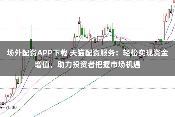 场外配资APP下载 天猫配资服务：轻松实现资金增值，助力投资者把握市场机遇