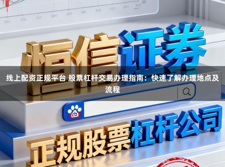 线上配资正规平台 股票杠杆交易办理指南：快速了解办理地点及流程