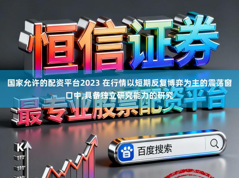 国家允许的配资平台2023 在行情以短期反复博弈为主的震荡窗口中，具备独立研究能力的研究