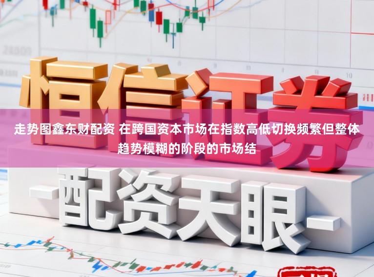 走势图鑫东财配资 在跨国资本市场在指数高低切换频繁但整体趋势模糊的阶段的市场结