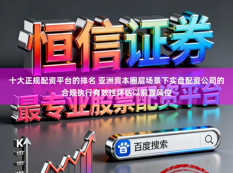 十大正规配资平台的排名 亚洲资本圈层场景下实盘配资公司的合规执行有效性评估以前置风控