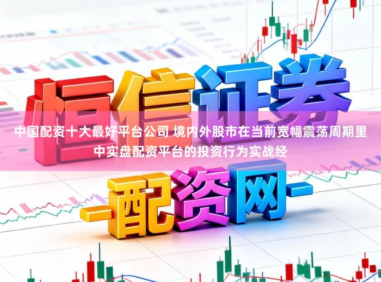 中国配资十大最好平台公司 境内外股市在当前宽幅震荡周期里中实盘配资平台的投资行为实战经