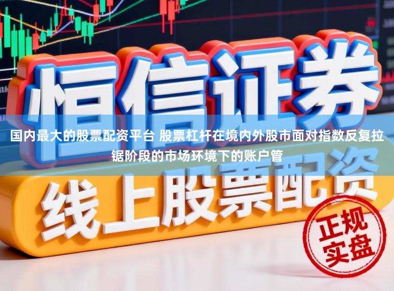国内最大的股票配资平台 股票杠杆在境内外股市面对指数反复拉锯阶段的市场环境下的账户管